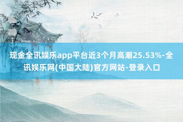 现金全讯娱乐app平台近3个月高潮25.53%-全讯娱乐网(中国大陆)官方网站-登录入口