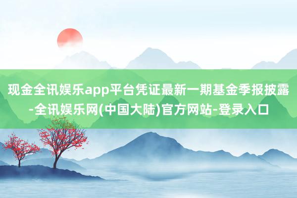 现金全讯娱乐app平台凭证最新一期基金季报披露-全讯娱乐网(中国大陆)官方网站-登录入口