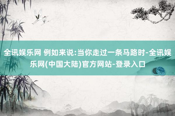 全讯娱乐网 例如来说:当你走过一条马路时-全讯娱乐网(中国大陆)官方网站-登录入口