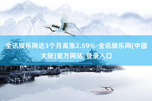 全讯娱乐网近3个月高涨2.59%-全讯娱乐网(中国大陆)官方网站-登录入口