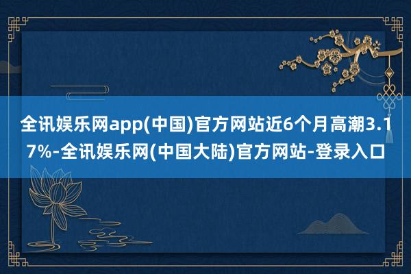 全讯娱乐网app(中国)官方网站近6个月高潮3.17%-全讯娱乐网(中国大陆)官方网站-登录入口