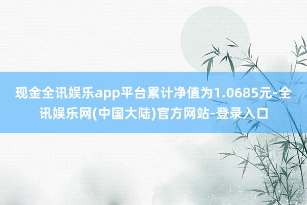 现金全讯娱乐app平台累计净值为1.0685元-全讯娱乐网(中国大陆)官方网站-登录入口